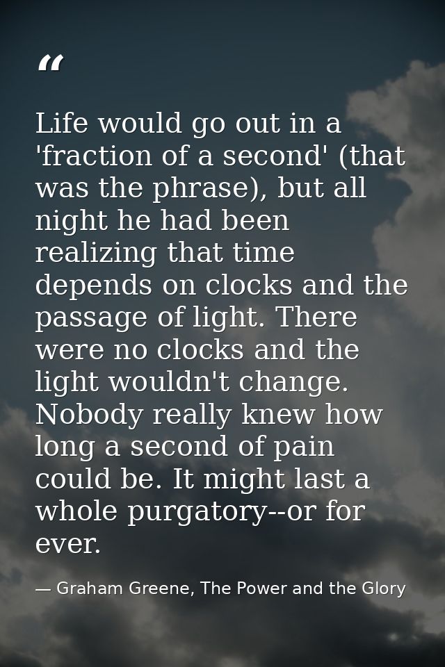 Life would go out in a 'fraction of a second' (that was the phrase), but all night he had been realizing that time depen — Graham Greene, The Power and the Glory