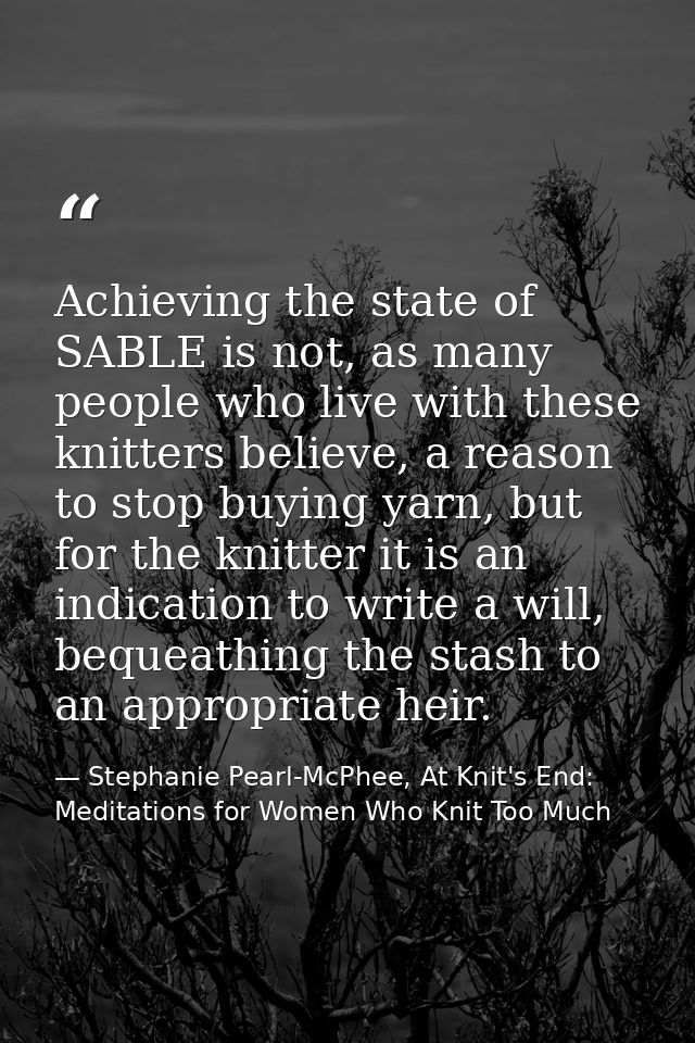 Achieving the state of SABLE is not, as many people who live with these knitters believe, a reason to stop buying yarn,  — Stephanie Pearl-McPhee, At Knit's End: Meditations for Women Who Knit Too Much