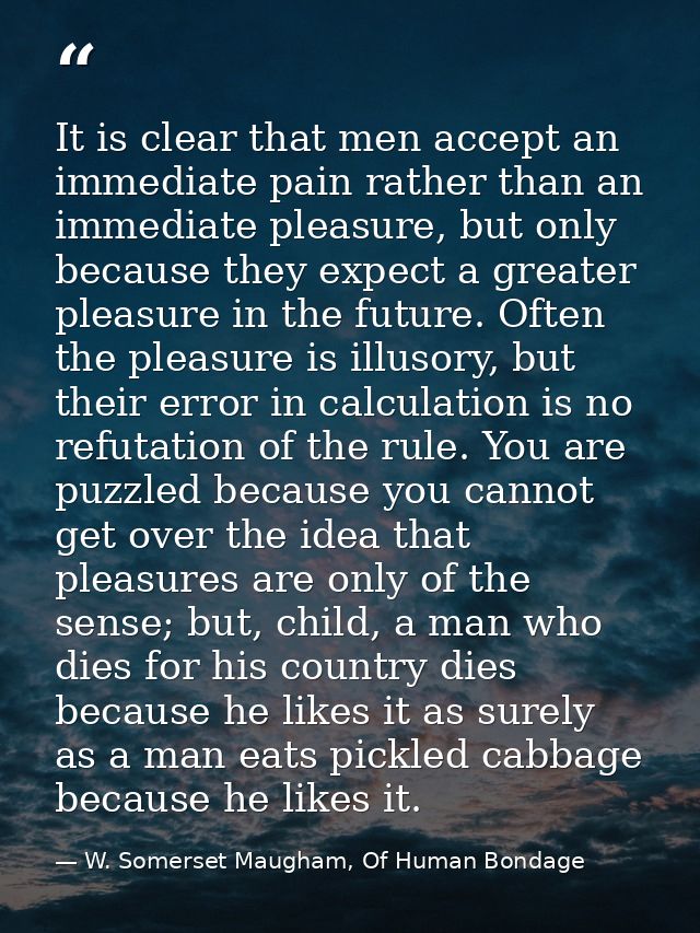 It is clear that men accept an immediate pain rather than an immediate pleasure, but only because they expect a greater  — W. Somerset Maugham, Of Human Bondage