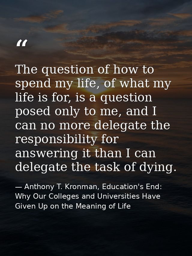 The question of how to spend my life, of what my life is for, is a question posed only to me, and I can no more delegate — Anthony T. Kronman, Education's End: Why Our Colleges and Universities Have Given Up on the Meaning of Life