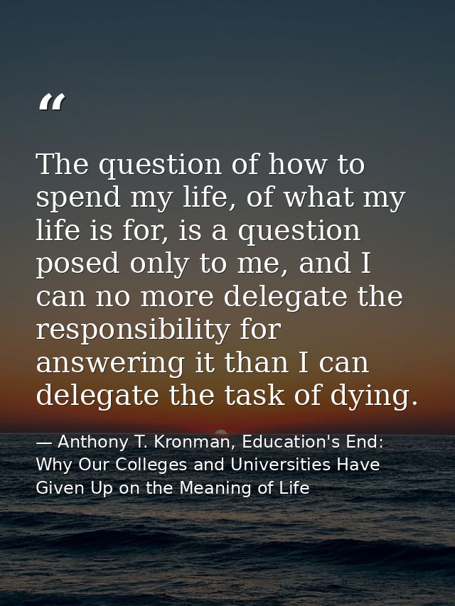 The question of how to spend my life, of what my life is for, is a question posed only to me, and I can no more delegate — Anthony T. Kronman, Education's End: Why Our Colleges and Universities Have Given Up on the Meaning of Life