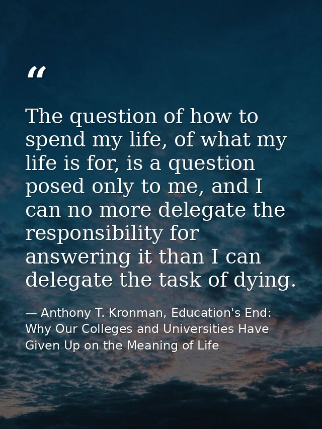 The question of how to spend my life, of what my life is for, is a question posed only to me, and I can no more delegate — Anthony T. Kronman, Education's End: Why Our Colleges and Universities Have Given Up on the Meaning of Life