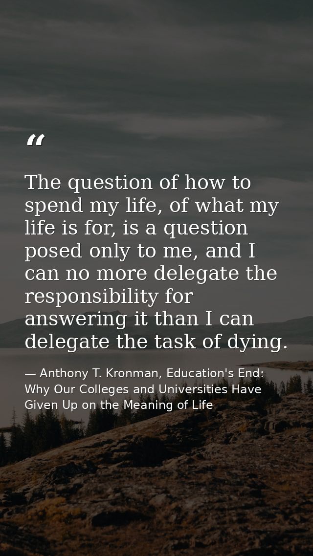 The question of how to spend my life, of what my life is for, is a question posed only to me, and I can no more delegate — Anthony T. Kronman, Education's End: Why Our Colleges and Universities Have Given Up on the Meaning of Life