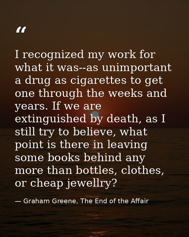 I recognized my work for what it was--as unimportant a drug as cigarettes to get one through the weeks and years. If we  — Graham Greene, The End of the Affair