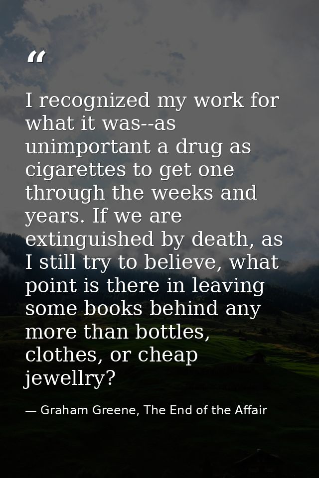 I recognized my work for what it was--as unimportant a drug as cigarettes to get one through the weeks and years. If we  — Graham Greene, The End of the Affair