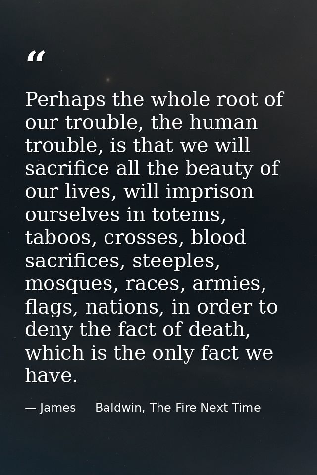 Perhaps the whole root of our trouble, the human trouble, is that we will sacrifice all the beauty of our lives, will im — James     Baldwin, The Fire Next Time