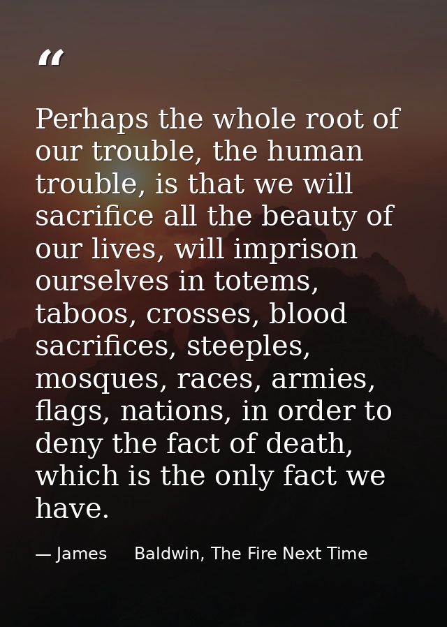 Perhaps the whole root of our trouble, the human trouble, is that we will sacrifice all the beauty of our lives, will im — James     Baldwin, The Fire Next Time
