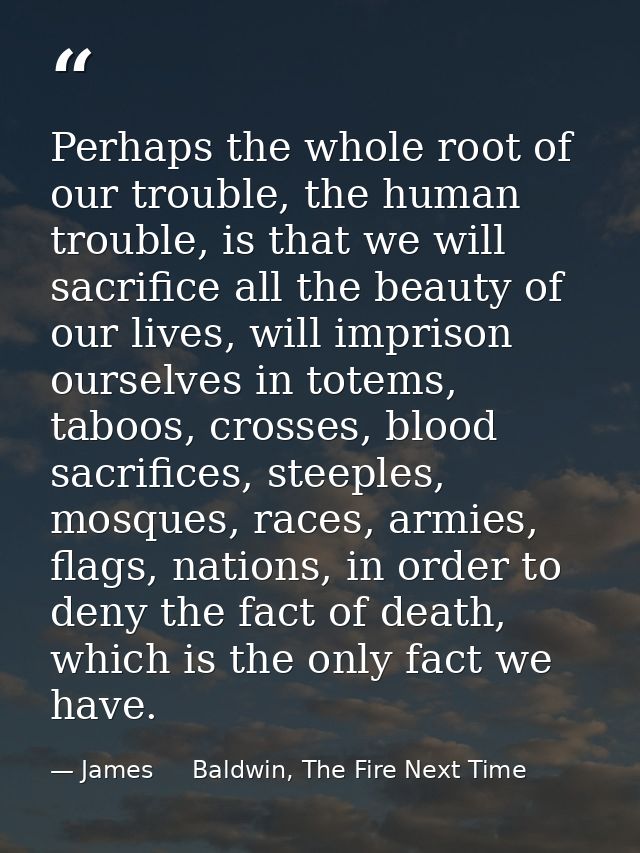 Perhaps the whole root of our trouble, the human trouble, is that we will sacrifice all the beauty of our lives, will im — James     Baldwin, The Fire Next Time