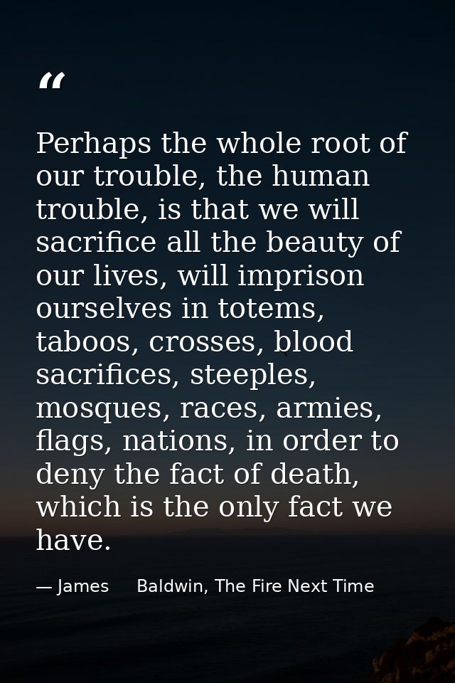 Perhaps the whole root of our trouble, the human trouble, is that we will sacrifice all the beauty of our lives, will im — James     Baldwin, The Fire Next Time