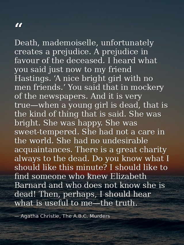 Death, mademoiselle, unfortunately creates a prejudice. A prejudice in favour of the deceased. I heard what you said jus — Agatha Christie, The A.B.C. Murders