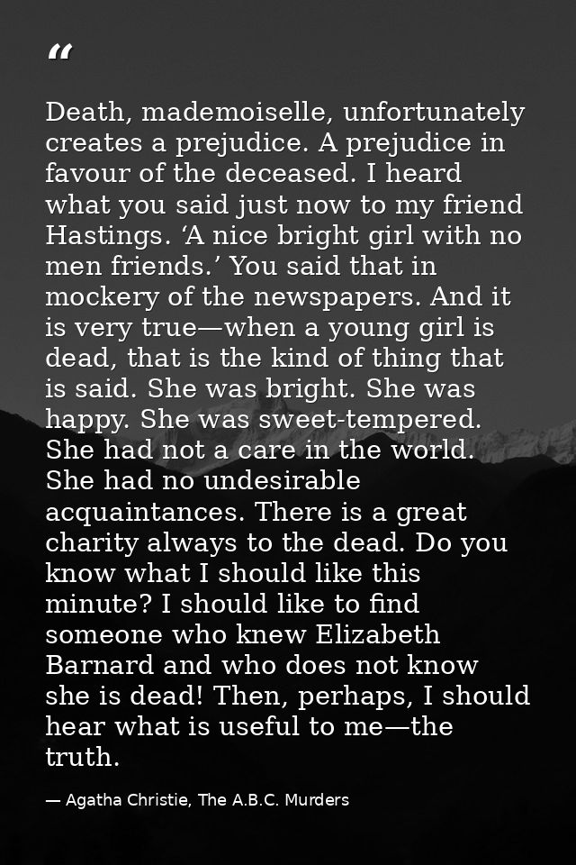Death, mademoiselle, unfortunately creates a prejudice. A prejudice in favour of the deceased. I heard what you said jus — Agatha Christie, The A.B.C. Murders