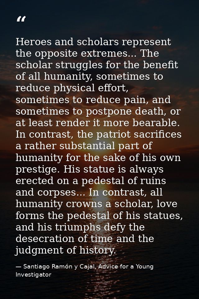 Heroes and scholars represent the opposite extremes... The scholar struggles for the benefit of all humanity, sometimes  — Santiago Ramón y Cajal, Advice for a Young Investigator