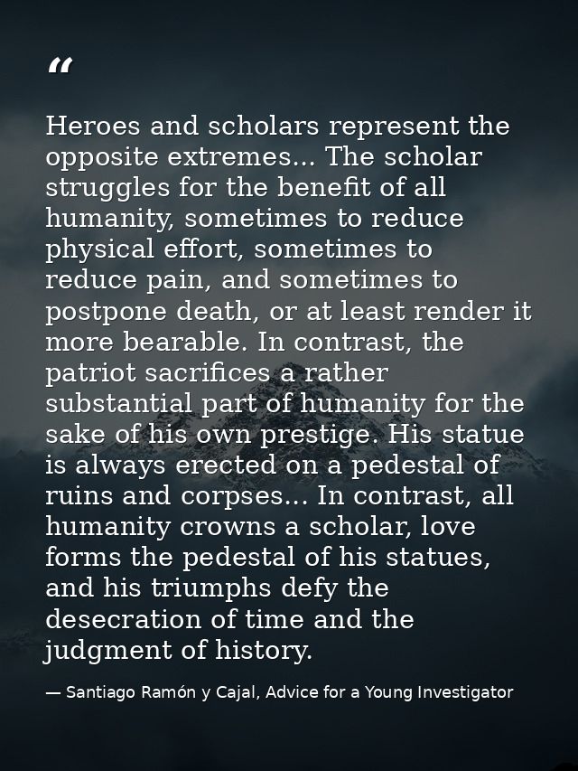 Heroes and scholars represent the opposite extremes... The scholar struggles for the benefit of all humanity, sometimes  — Santiago Ramón y Cajal, Advice for a Young Investigator