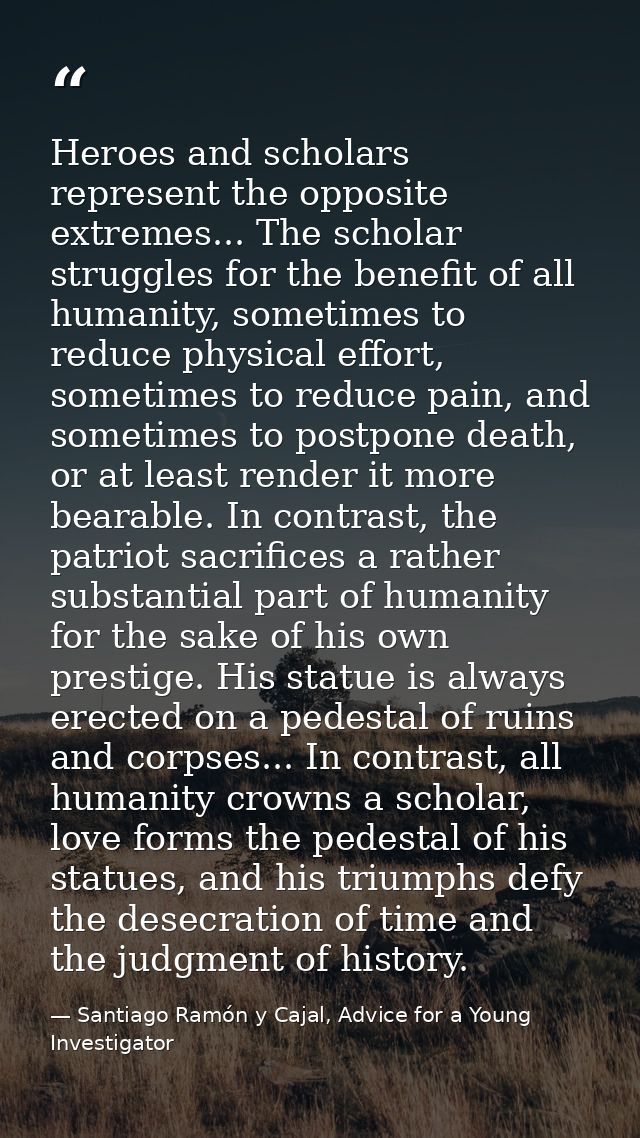 Heroes and scholars represent the opposite extremes... The scholar struggles for the benefit of all humanity, sometimes  — Santiago Ramón y Cajal, Advice for a Young Investigator