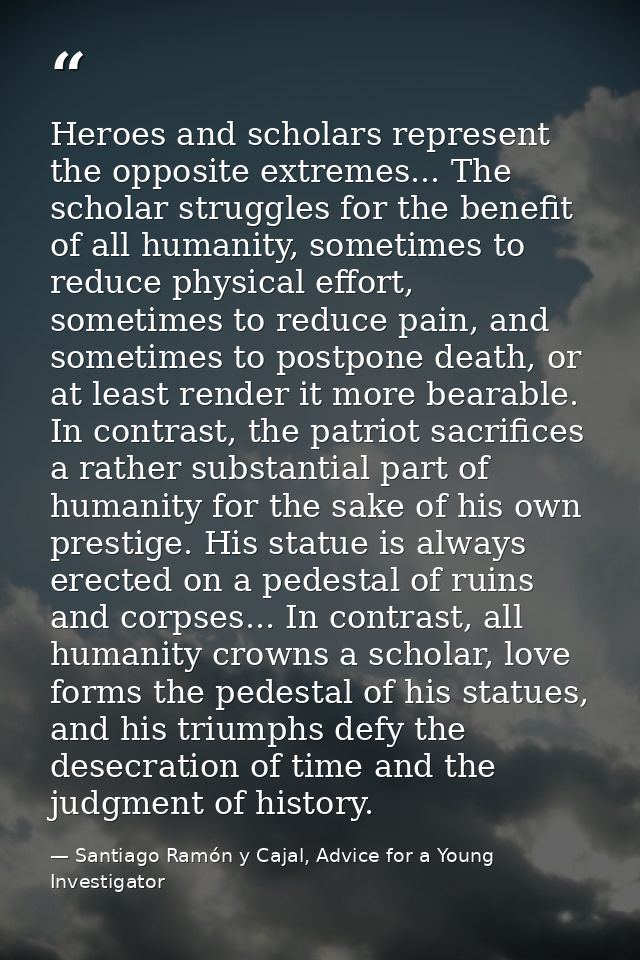 Heroes and scholars represent the opposite extremes... The scholar struggles for the benefit of all humanity, sometimes  — Santiago Ramón y Cajal, Advice for a Young Investigator