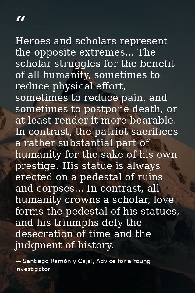 Heroes and scholars represent the opposite extremes... The scholar struggles for the benefit of all humanity, sometimes  — Santiago Ramón y Cajal, Advice for a Young Investigator