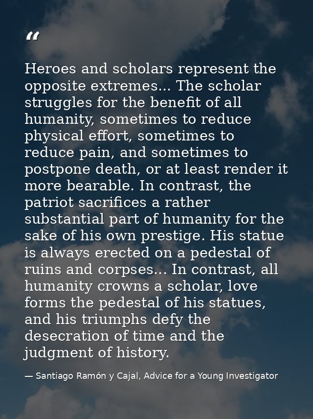 Heroes and scholars represent the opposite extremes... The scholar struggles for the benefit of all humanity, sometimes  — Santiago Ramón y Cajal, Advice for a Young Investigator