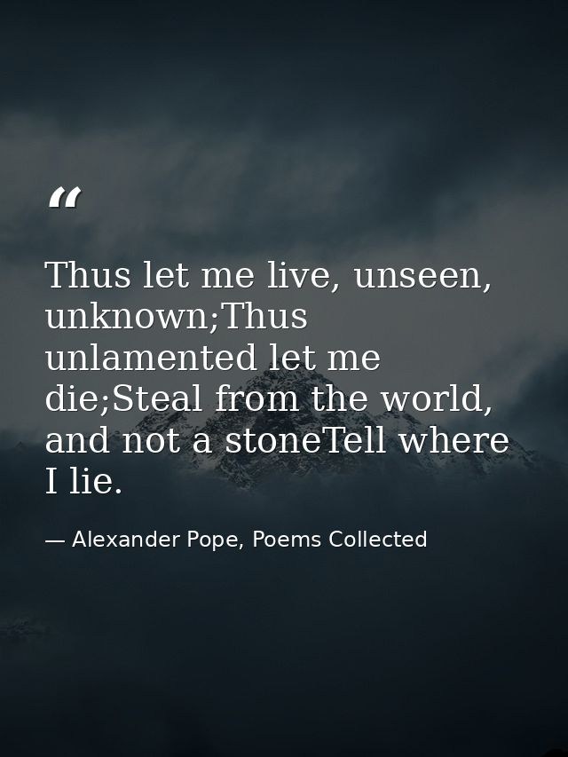 Thus let me live, unseen, unknown;Thus unlamented let me die;Steal from the world, and not a stoneTell where I lie. — Alexander Pope, Poems Collected