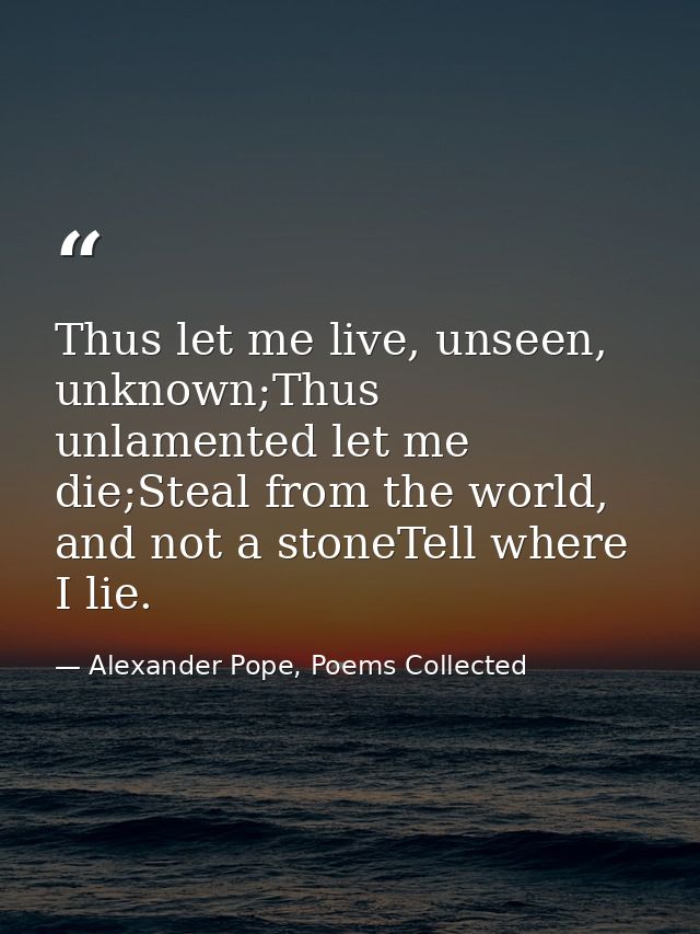 Thus let me live, unseen, unknown;Thus unlamented let me die;Steal from the world, and not a stoneTell where I lie. — Alexander Pope, Poems Collected