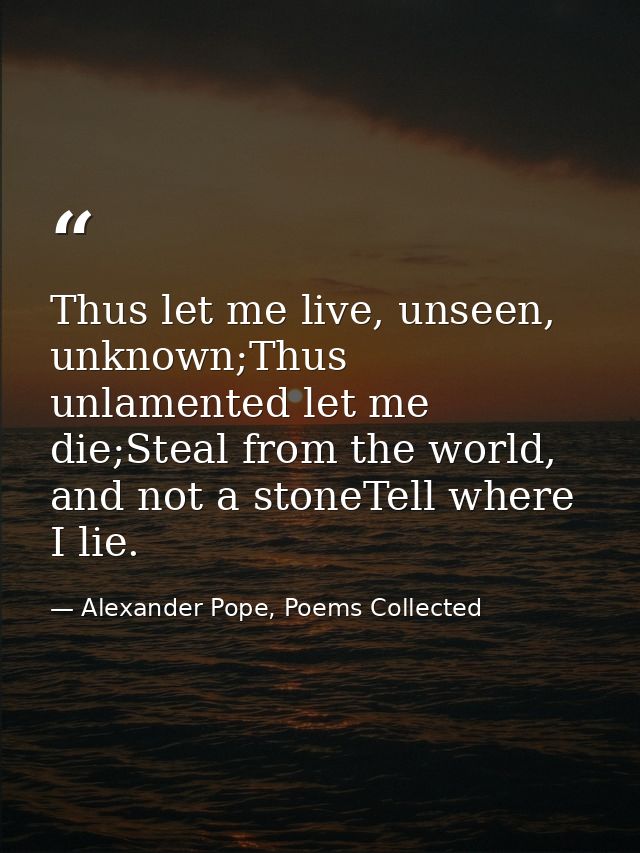 Thus let me live, unseen, unknown;Thus unlamented let me die;Steal from the world, and not a stoneTell where I lie. — Alexander Pope, Poems Collected