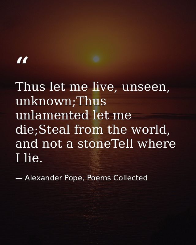 Thus let me live, unseen, unknown;Thus unlamented let me die;Steal from the world, and not a stoneTell where I lie. — Alexander Pope, Poems Collected
