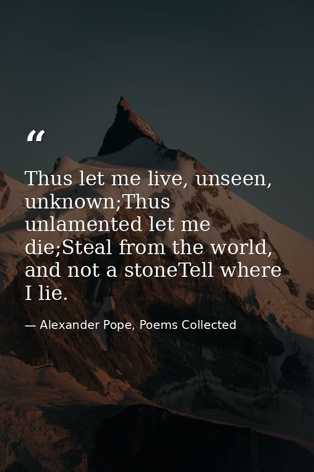 Thus let me live, unseen, unknown;Thus unlamented let me die;Steal from the world, and not a stoneTell where I lie. — Alexander Pope, Poems Collected