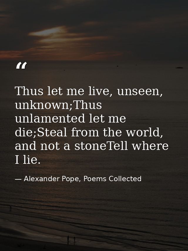 Thus let me live, unseen, unknown;Thus unlamented let me die;Steal from the world, and not a stoneTell where I lie. — Alexander Pope, Poems Collected
