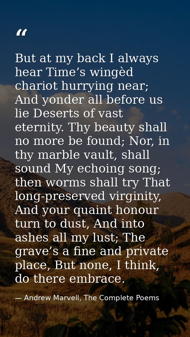 But at my back I always hear Time’s wingèd chariot hurrying near; And yonder all before us lie Deserts of vast eternity. — Andrew Marvell, The Complete Poems