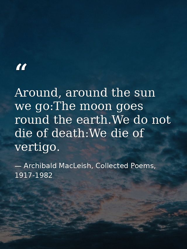 Around, around the sun we go:The moon goes round the earth.We do not die of death:We die of vertigo. — Archibald MacLeish, Collected Poems, 1917-1982