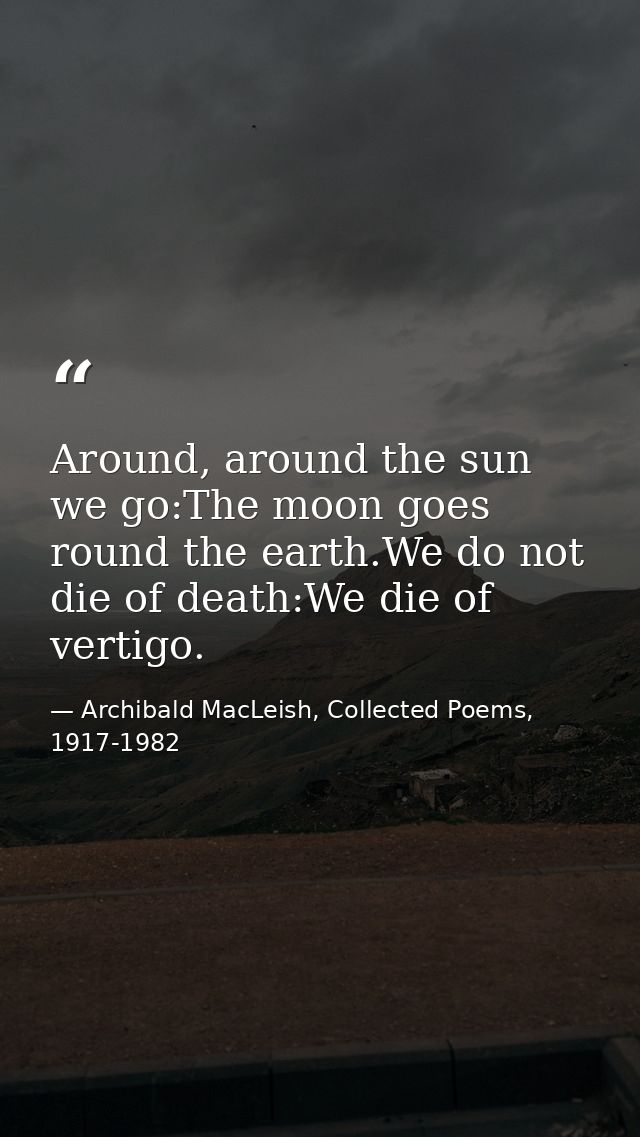 Around, around the sun we go:The moon goes round the earth.We do not die of death:We die of vertigo. — Archibald MacLeish, Collected Poems, 1917-1982