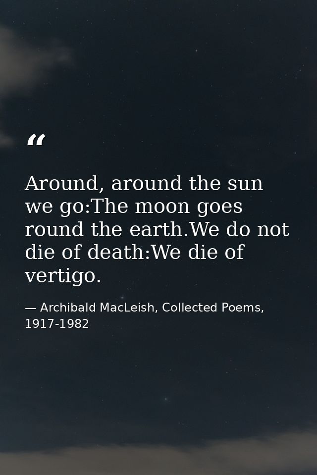 Around, around the sun we go:The moon goes round the earth.We do not die of death:We die of vertigo. — Archibald MacLeish, Collected Poems, 1917-1982