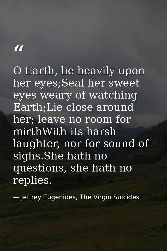 O Earth, lie heavily upon her eyes;Seal her sweet eyes weary of watching Earth;Lie close around her; leave no room for m — Jeffrey Eugenides, The Virgin Suicides