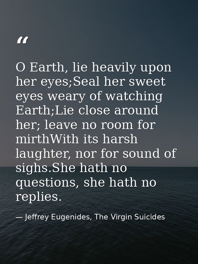 O Earth, lie heavily upon her eyes;Seal her sweet eyes weary of watching Earth;Lie close around her; leave no room for m — Jeffrey Eugenides, The Virgin Suicides