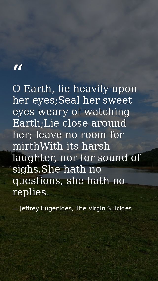 O Earth, lie heavily upon her eyes;Seal her sweet eyes weary of watching Earth;Lie close around her; leave no room for m — Jeffrey Eugenides, The Virgin Suicides