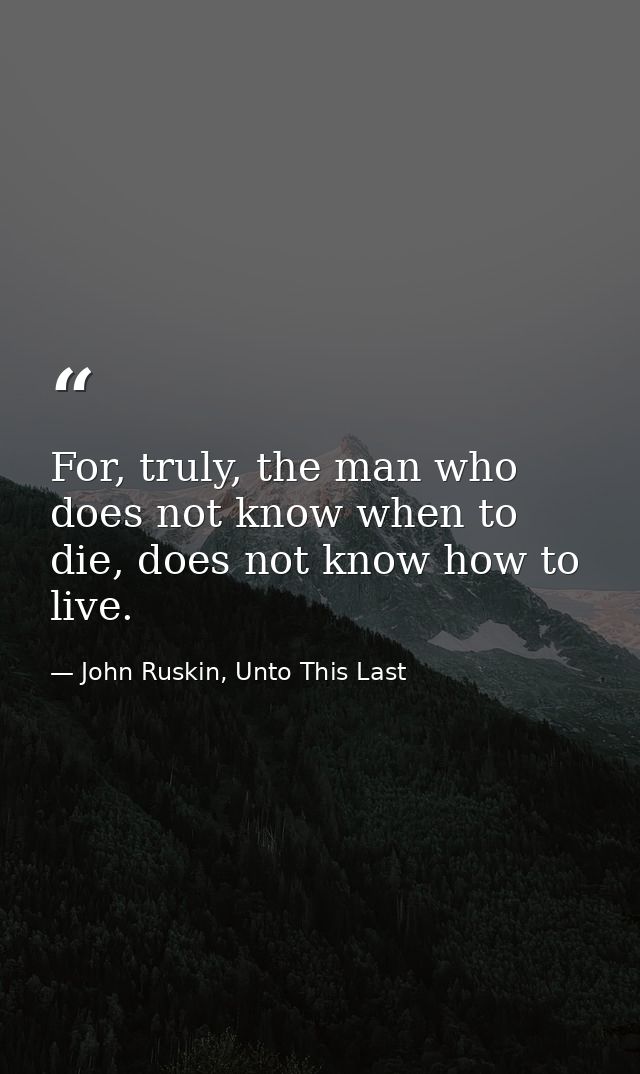 For, truly, the man who does not know when to die, does not know how to live. — John Ruskin, Unto This Last