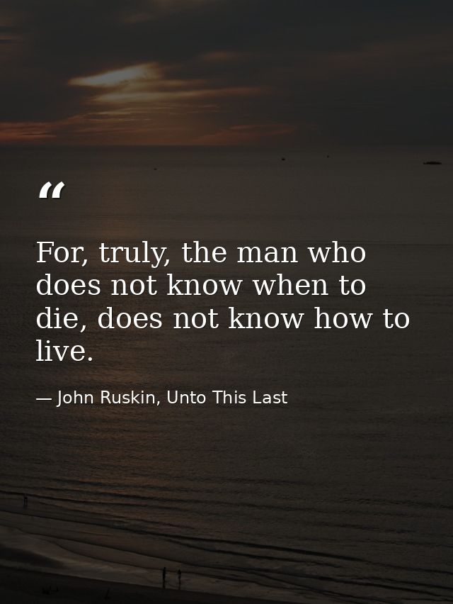 For, truly, the man who does not know when to die, does not know how to live. — John Ruskin, Unto This Last