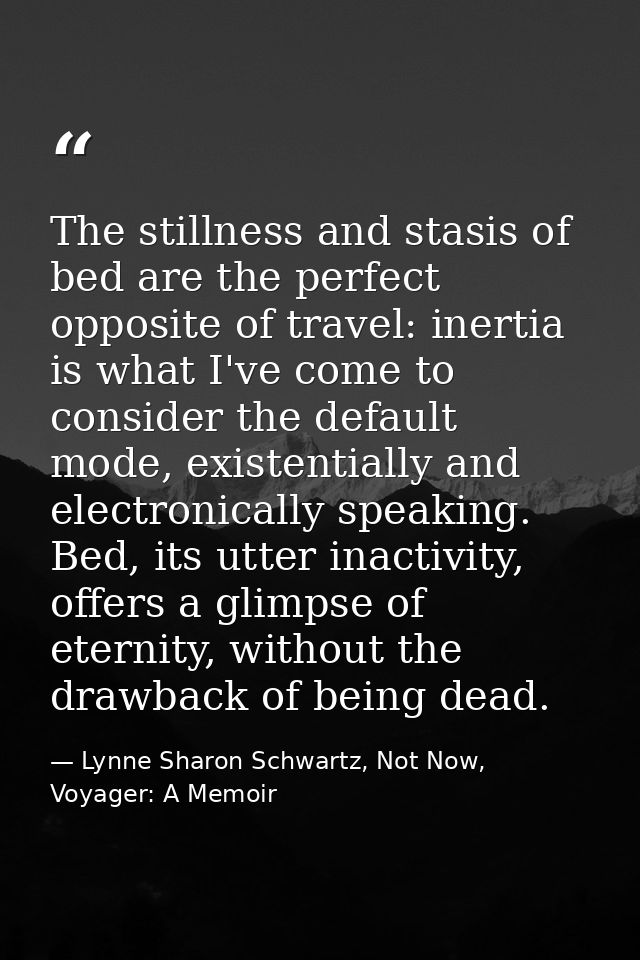 The stillness and stasis of bed are the perfect opposite of travel: inertia is what I've come to consider the default mo — Lynne Sharon Schwartz, Not Now, Voyager: A Memoir