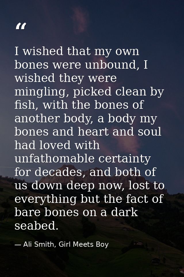 I wished that my own bones were unbound, I wished they were mingling, picked clean by fish, with the bones of another bo — Ali Smith, Girl Meets Boy