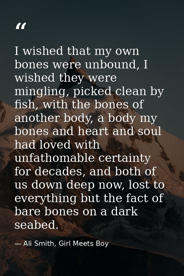 I wished that my own bones were unbound, I wished they were mingling, picked clean by fish, with the bones of another bo — Ali Smith, Girl Meets Boy