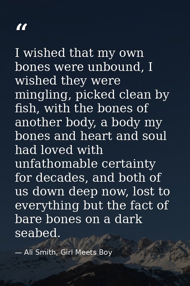 I wished that my own bones were unbound, I wished they were mingling, picked clean by fish, with the bones of another bo — Ali Smith, Girl Meets Boy