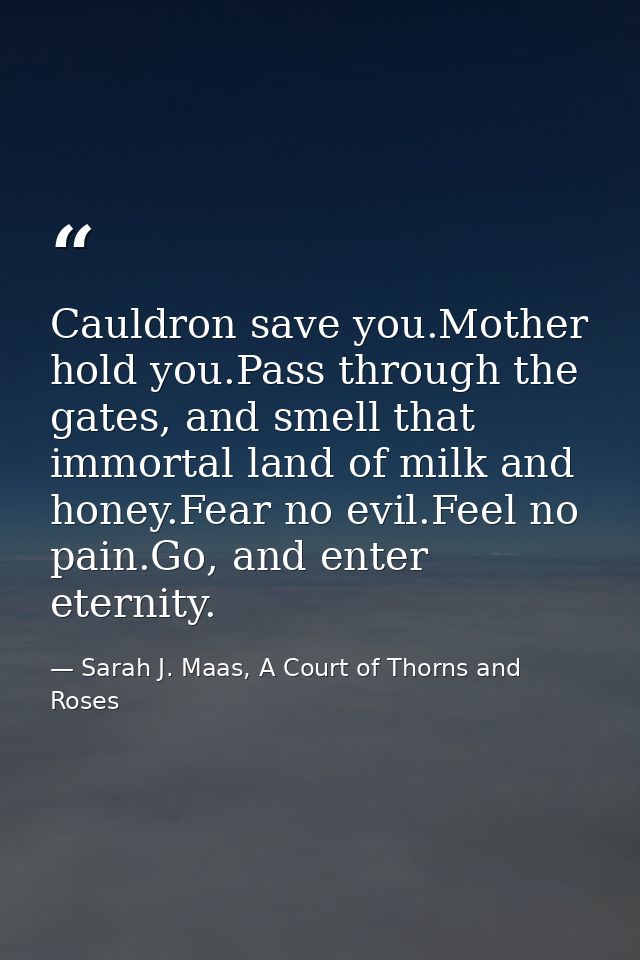 Cauldron save you.Mother hold you.Pass through the gates, and smell that immortal land of milk and honey.Fear no evil.Fe — Sarah J. Maas, A Court of Thorns and Roses