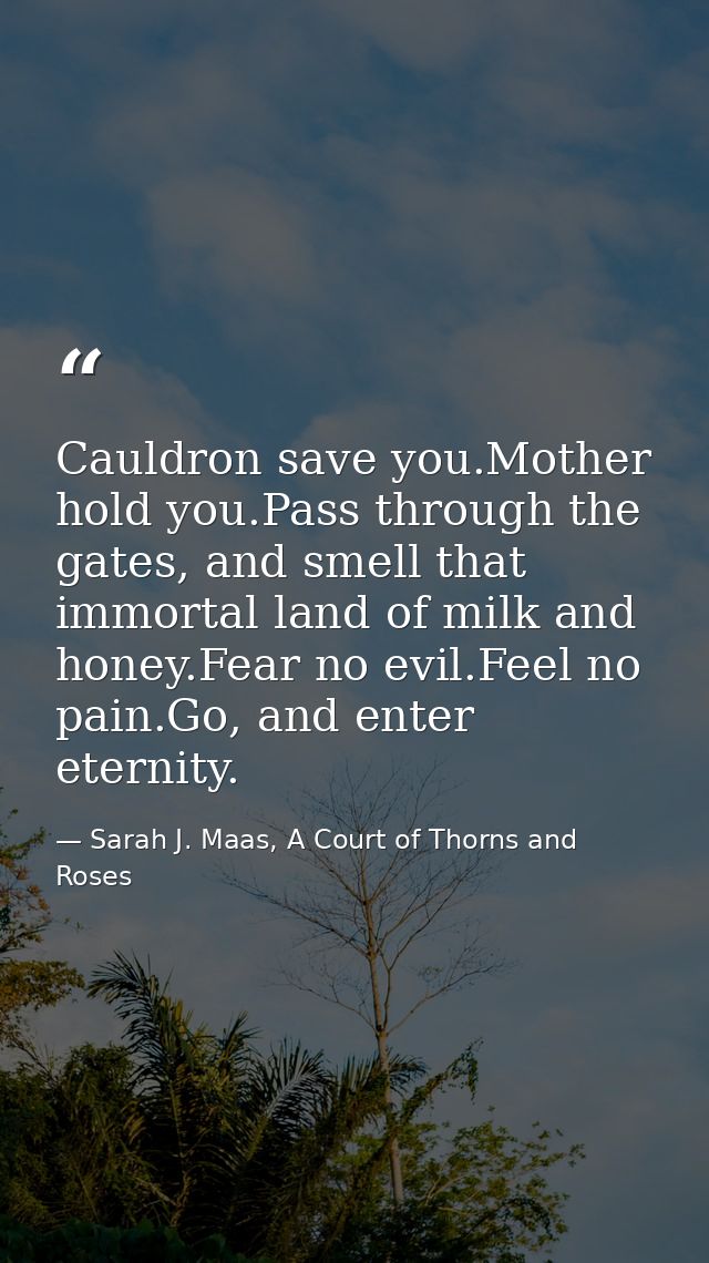 Cauldron save you.Mother hold you.Pass through the gates, and smell that immortal land of milk and honey.Fear no evil.Fe — Sarah J. Maas, A Court of Thorns and Roses