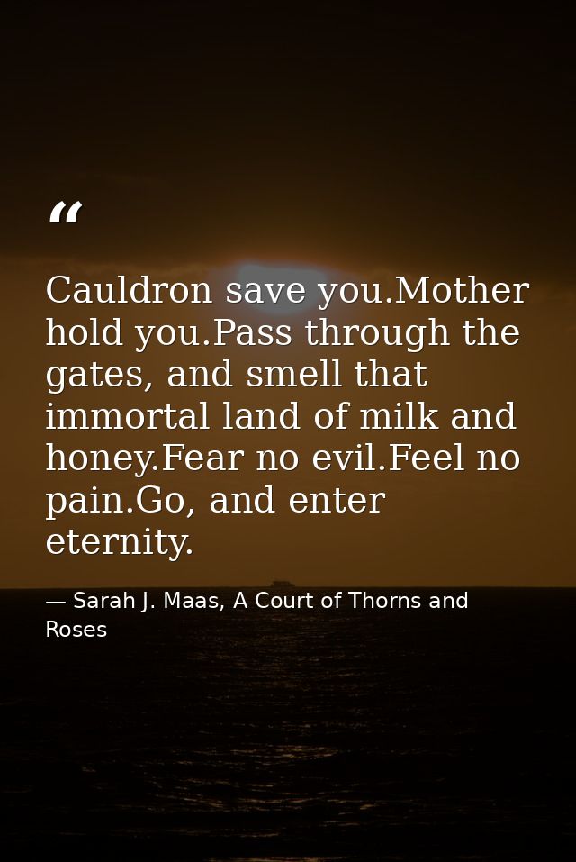 Cauldron save you.Mother hold you.Pass through the gates, and smell that immortal land of milk and honey.Fear no evil.Fe — Sarah J. Maas, A Court of Thorns and Roses