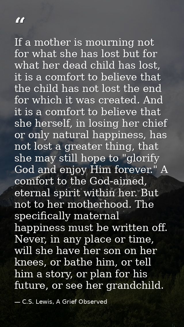 If a mother is mourning not for what she has lost but for what her dead child has lost, it is a comfort to believe that  — C.S. Lewis, A Grief Observed