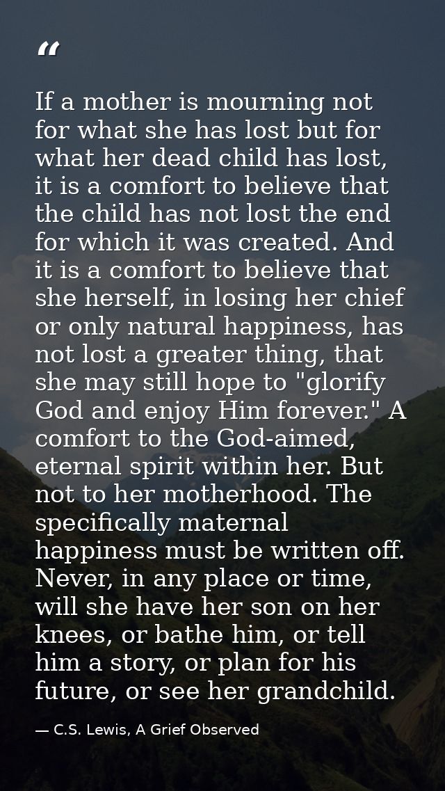 If a mother is mourning not for what she has lost but for what her dead child has lost, it is a comfort to believe that  — C.S. Lewis, A Grief Observed