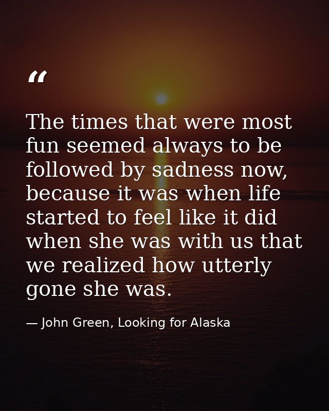 The times that were most fun seemed always to be followed by sadness now, because it was when life started to feel like  — John Green, Looking for Alaska