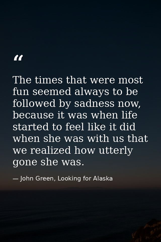 The times that were most fun seemed always to be followed by sadness now, because it was when life started to feel like  — John Green, Looking for Alaska