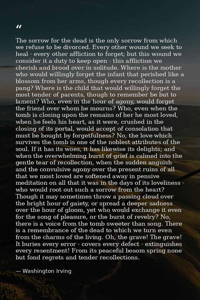 The sorrow for the dead is the only sorrow from which we refuse to be divorced. Every other wound we seek to heal - ever — Washington Irving