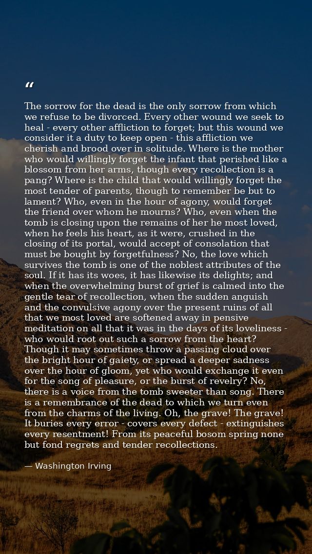 The sorrow for the dead is the only sorrow from which we refuse to be divorced. Every other wound we seek to heal - ever — Washington Irving
