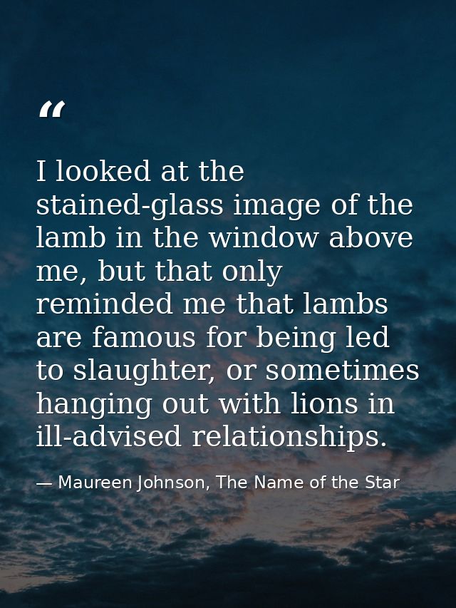 I looked at the stained-glass image of the lamb in the window above me, but that only reminded me that lambs are famous  — Maureen Johnson, The Name of the Star